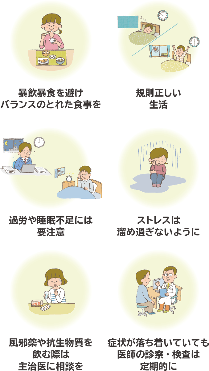 暴飲暴食を避けバランスのとれた食事を 規則正しい生活 過労や睡眠不足には要注意 ストレスは溜め過ぎないように 風邪薬や抗生物質を飲む際は主治医に相談を 症状が落ち着いていても医師の診察・検査は定期的に