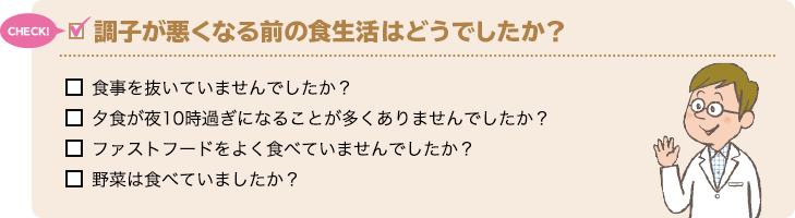 CHECK! 調子が悪くなる前の食生活はどうでしたか？ 食事を抜いていませんでしたか？ 夕食が夜10時過ぎになることが多くありませんでしたか？ ファストフードをよく食べていませんでしたか？ 野菜は食べていましたか？