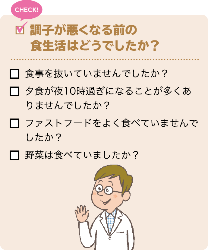 CHECK! 調子が悪くなる前の食生活はどうでしたか？ 食事を抜いていませんでしたか？ 夕食が夜10時過ぎになることが多くありませんでしたか？ ファストフードをよく食べていませんでしたか？ 野菜は食べていましたか？