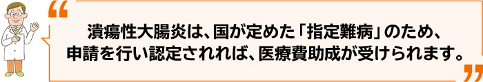 潰瘍性大腸炎は、国が定めた「指定難病」のため、申請を行い認定されれば、医療費助成が受けられます。