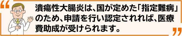 潰瘍性大腸炎は、国が定めた「指定難病」のため、申請を行い認定されれば、医療費助成が受けられます。