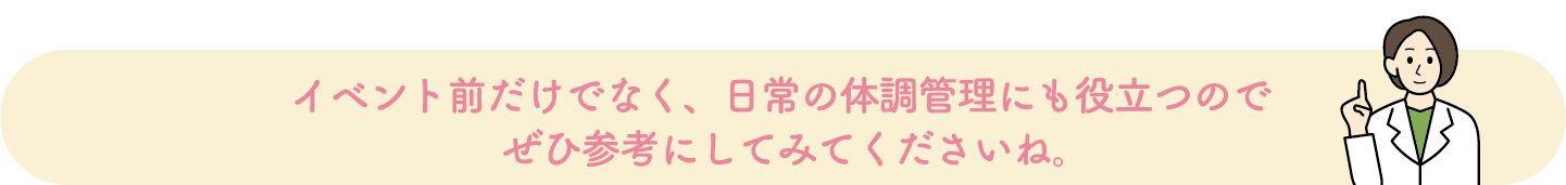 イベント前だけでなく、日常の体調管理にも役立つのでぜひ参考にしてみてくださいね。