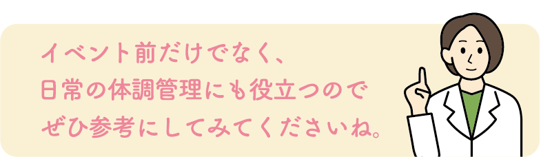 イベント前だけでなく、日常の体調管理にも役立つのでぜひ参考にしてみてくださいね。