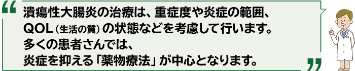 潰瘍性大腸炎の治療は、重症度や炎症の範囲、QOL（生活の質）の状態などを考慮して行います。多くの患者さんでは、炎症を抑える「薬物療法」が中心となります。