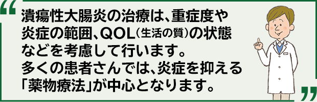 潰瘍性大腸炎の治療は、重症度や炎症の範囲、QOL（生活の質）の状態などを考慮して行います。多くの患者さんでは、炎症を抑える「薬物療法」が中心となります。