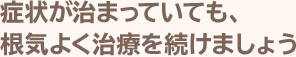 症状が治まっていても、根気よく治療を続けましょう