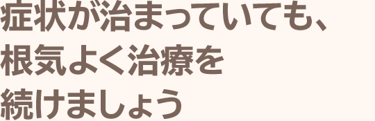 症状が治まっていても、根気よく治療を続けましょう