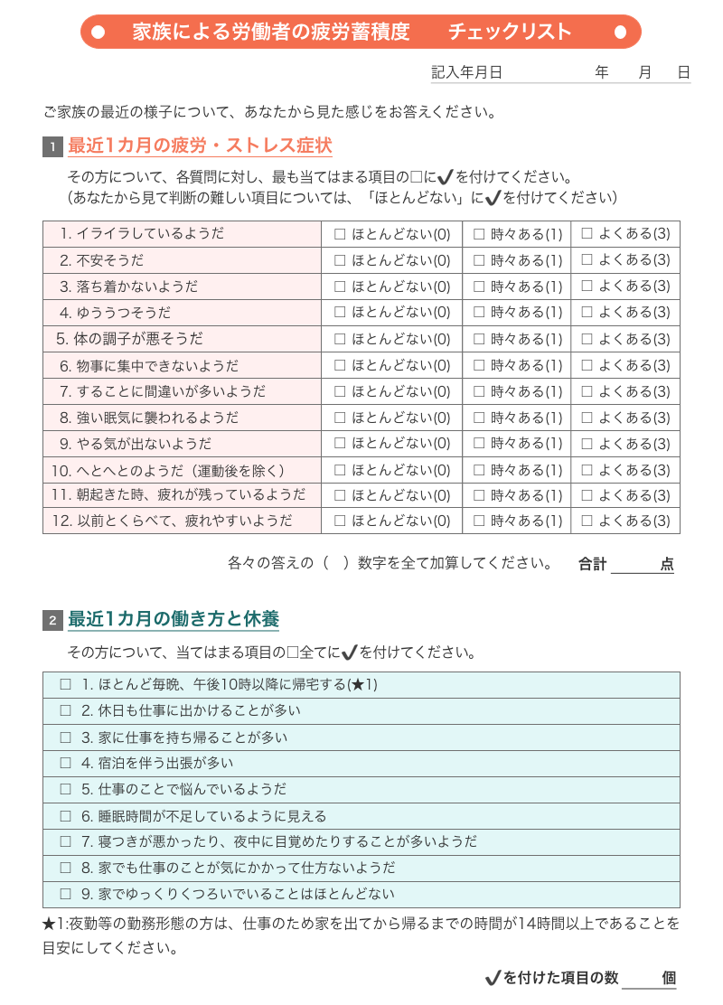 図2 家族による労働者の疲労蓄積度チェックリスト 【1.最近1ヶ月の疲労・ストレス症状】 その方について、各質問に対し最も当てはまる項目にチェックを付けてください。（あなたから見て判断の難しい項目については「ほとんどない」にチェックを付けてください） 質問は12問、回答は3択で点数制「ほとんどない（0点）」「時々ある（1点）」「よくある（3点）」「1.イライラしているようだ」「2.不安そうだ」「3.落ち着かないようだ」「4.ゆううつそうだ」「5.体の調子が悪そうだ」「6.物事に集中できないようだ」「7.することに間違いが多いようだ」「8.強い眠気に襲われるようだ」「9.やる気が出ないようだ」「10.へとへとのようだ（運動後を除く）」「11.朝起きた時、疲れが残っているようだ」「12.以前とくらべて、疲れやすいようだ」各々の答えの数字を全て加算して合計点を出してください。 【2.最近1ヶ月の働き方と休養】その方について、当てはまる項目の全てにチェックを付けてください。「1.ほとんど毎晩、午後10時以降に帰宅する（★1）」「2.休日も仕事に出かけることが多い」「3.家に仕事を持ち帰ることが多い」「4.宿泊を伴う出張が多い」「5.仕事のことで悩んでいるようだ」「6.睡眠時間が不足しているように見える」「7.寝付きが悪かったり、夜中に目覚めたりすることが多いようだ」「8.家でも仕事のことが気にかかって仕方ないようだ」「9.家でゆっくりくつろいでいることはほとんどない」★1：夜勤などの勤務形態の方は、仕事のため家を出てから帰るまでの時間が14時間以上であることを目安にしてください。チェックを付けた項目の数を数えてください。