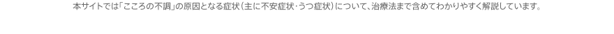 本サイトでは「こころの不調」の原因となる症状（主に不安症状・うつ症状）について、治療法まで含めてわかりやすく解説しています。