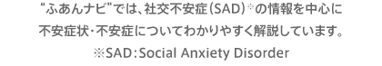 “ふあんナビ”では、社交不安症（SAD）※の情報を中心に不安症状・不安症についてわかりやすく解説しています。※SAD：Social Anxiety Disorder