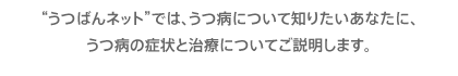 わたし、うつ？ わたしの大切な人は、うつ？ うつ病について知りたいあなたとともに、うつばんネットがご説明します。