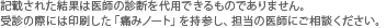 記載された結果は医師の診断を代用できるものでありません。受診の際には印刷した「痛みノート」を持参し、担当の医師にご相談ください。