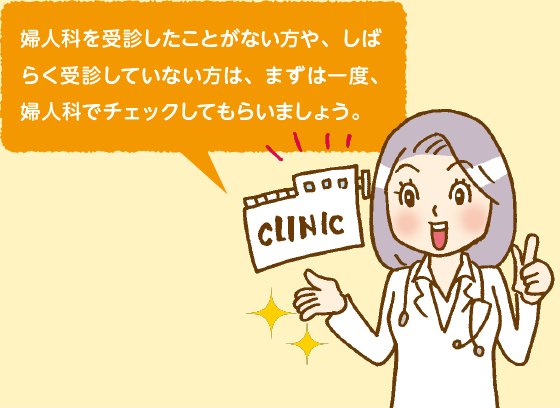 婦人科を受信したことがない方や、しばらく受診していない方は、まずは一度、婦人科でチェックしてもらいましょう。