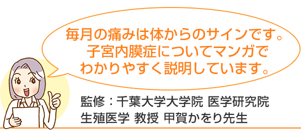 毎月の痛みは体からのサインです。子宮内膜症についてマンガでわかりやすく説明しています。監修：千葉大学大学院 医学研究院 生殖医学 教授 甲賀かをり先生