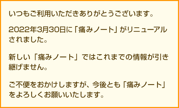 いつもご利用いただきありがとうございます。2021年2月23日に持田製薬株式会社サーバーがSSL化に伴い移行されます。現在ご利用中の「痛みノート」が表示ができない、またはこれまでの情報が引き継げない等の不具合が発生する恐れがあり現在対応中です。恐れ入りますが、事前にスクリーンキャプチャでの保存をお願いいたします。ご不便をおかけしますが、今後とも痛みノートをよろしくお願いいたします。